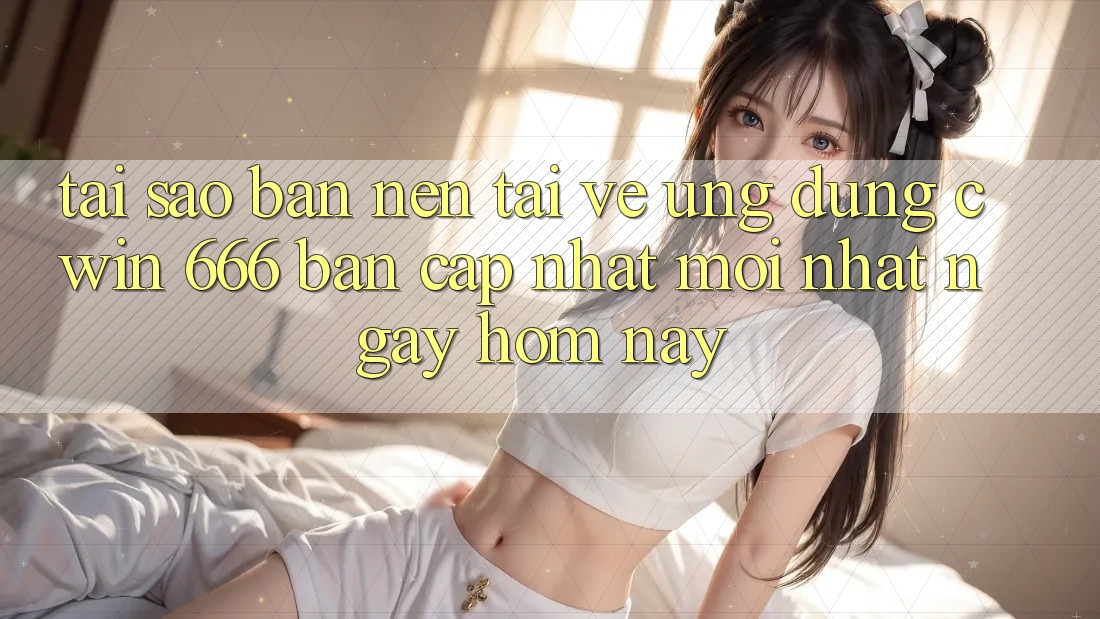 Tại Sao Bạn Nên Tải về Ứng dụng Cwin 666 Bản Cập Nhật Mới nhất Ngay Hôm Nay?