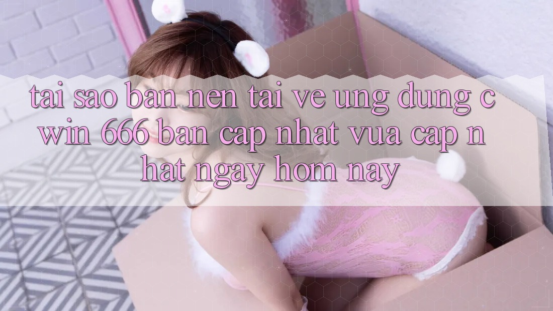 Tại Sao Bạn Nên Tải về Ứng dụng Cwin 666 Bản Cập Nhật Vừa cập nhật Ngay Hôm Nay?