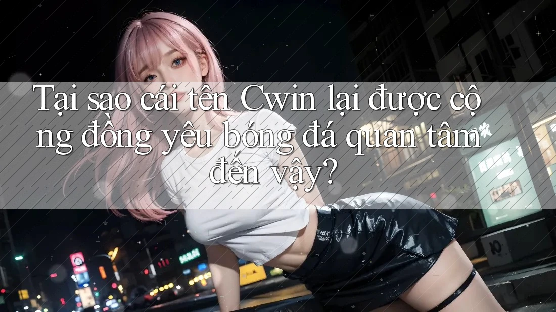 Tại sao cái tên Cwin lại được cộng đồng yêu bóng đá quan tâm đến vậy?