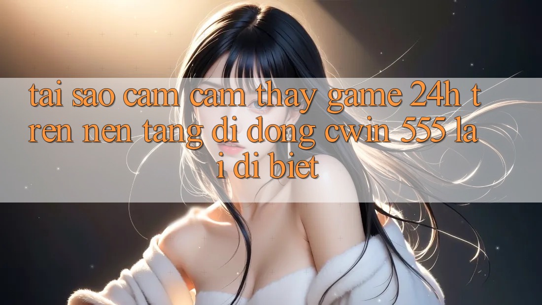 Tại Sao Cảm cảm thấy Game 24h Trên Nền tảng di động Cwin 555 Lại Dị biệt?