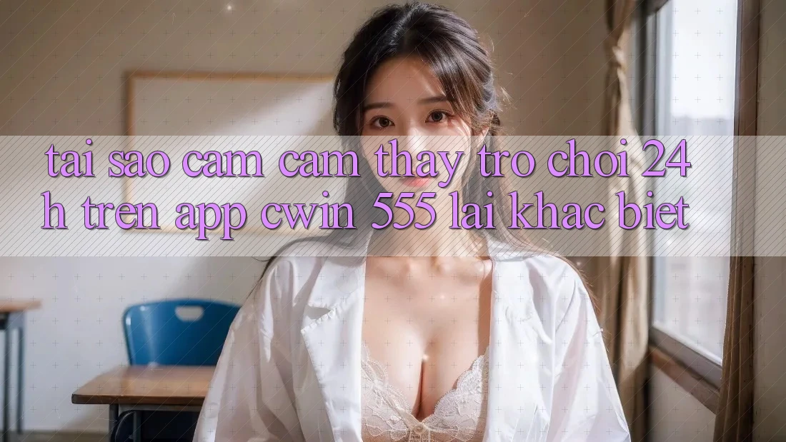 Tại Sao Cảm cảm thấy Trò chơi 24h Trên App Cwin 555 Lại Khác biệt?