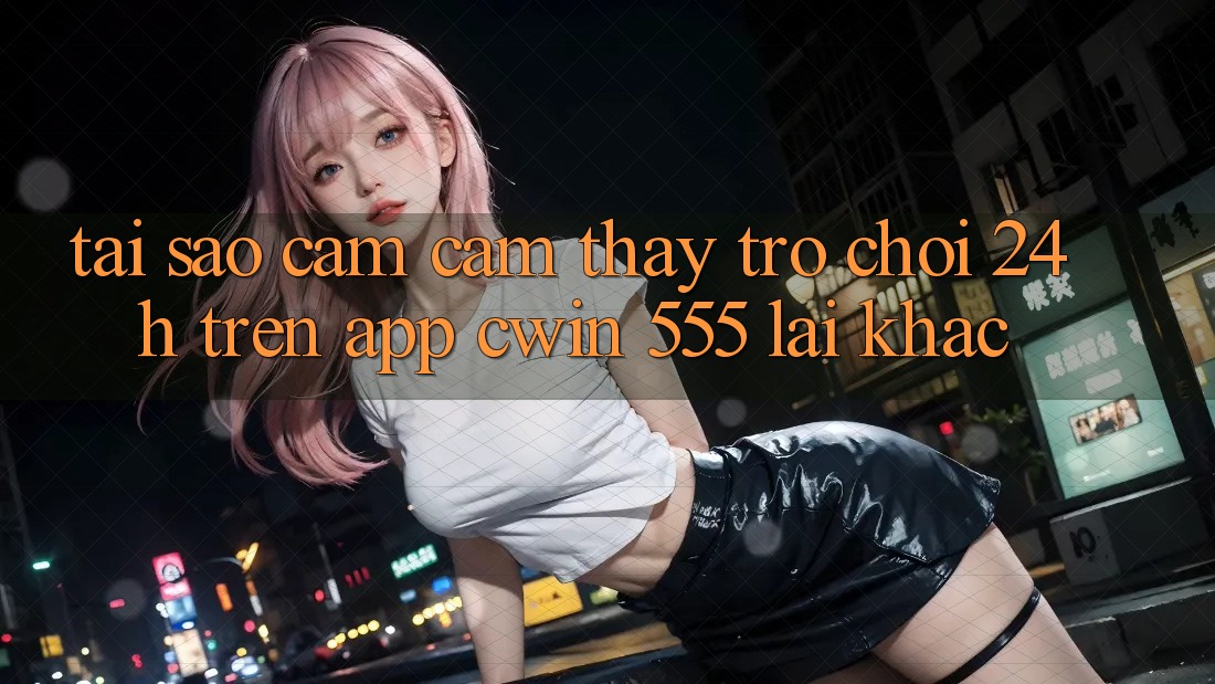 Tại Sao Cảm cảm thấy Trò chơi 24h Trên App Cwin 555 Lại Khác?