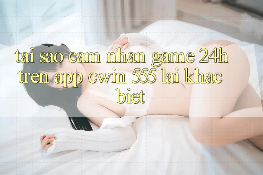 Tại Sao Cảm nhận Game 24h Trên App Cwin 555 Lại Khác Biệt?