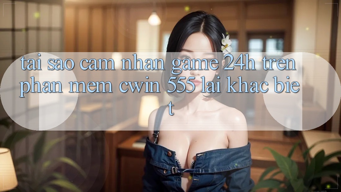 Tại Sao Cảm nhận Game 24h Trên Phần mềm Cwin 555 Lại Khác Biệt?