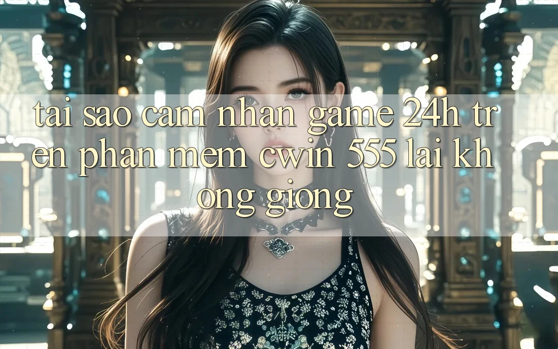 Tại Sao Cảm nhận Game 24h Trên Phần mềm Cwin 555 Lại Không giống?