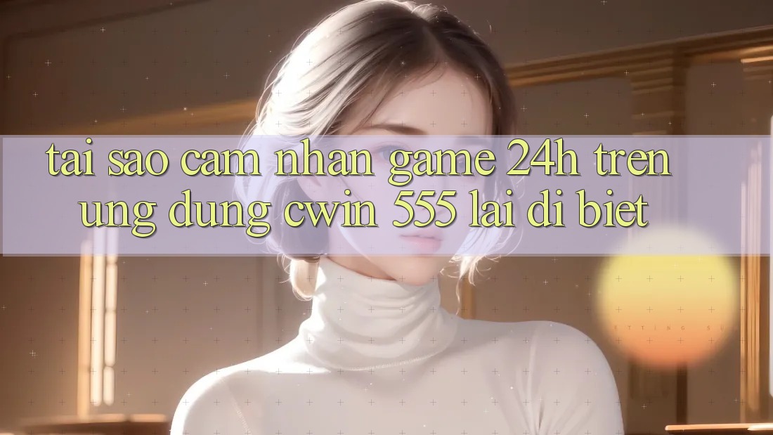 Tại Sao Cảm nhận Game 24h Trên Ứng dụng Cwin 555 Lại Dị biệt?