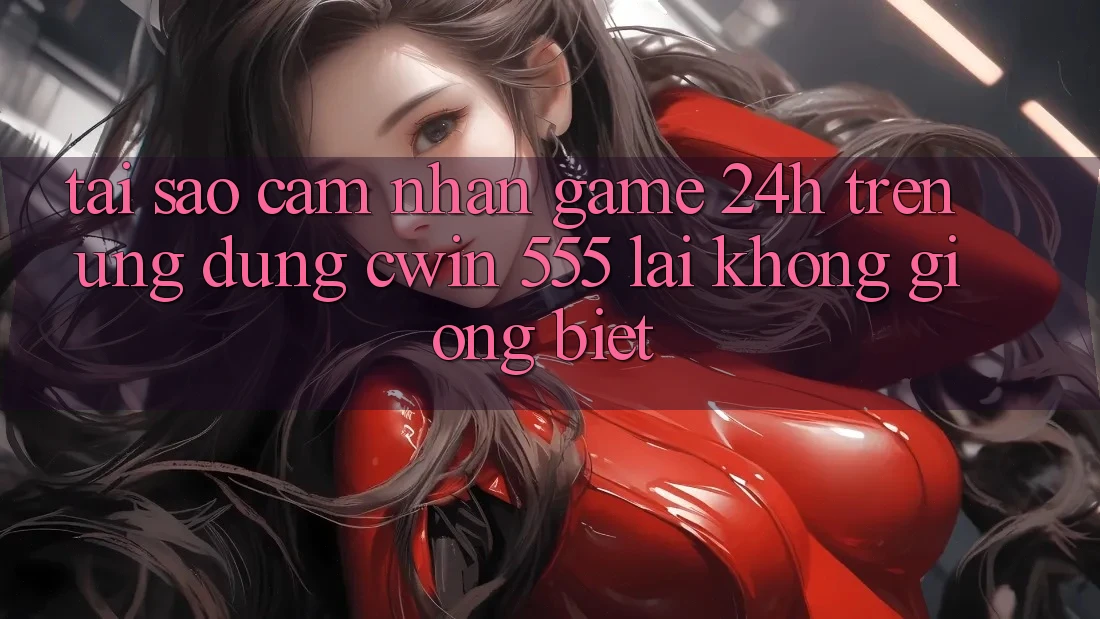 Tại Sao Cảm nhận Game 24h Trên Ứng dụng Cwin 555 Lại Không giống Biệt?