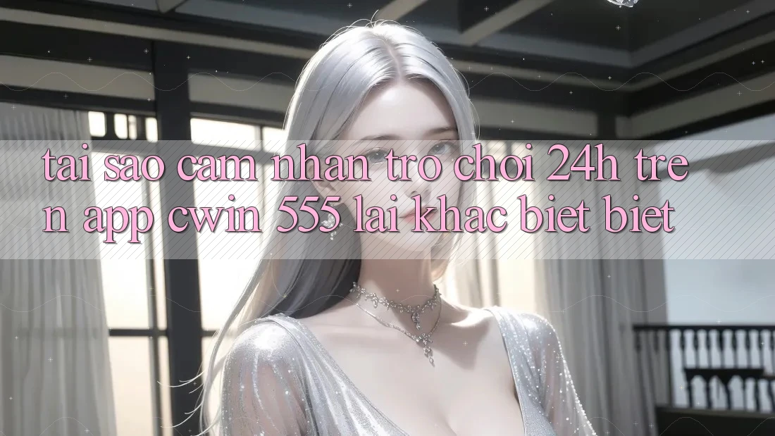 Tại Sao Cảm nhận Trò chơi 24h Trên App Cwin 555 Lại Khác biệt Biệt?