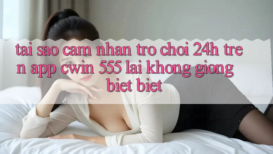 Tại Sao Cảm nhận Trò chơi 24h Trên App Cwin 555 Lại Không giống biệt Biệt?