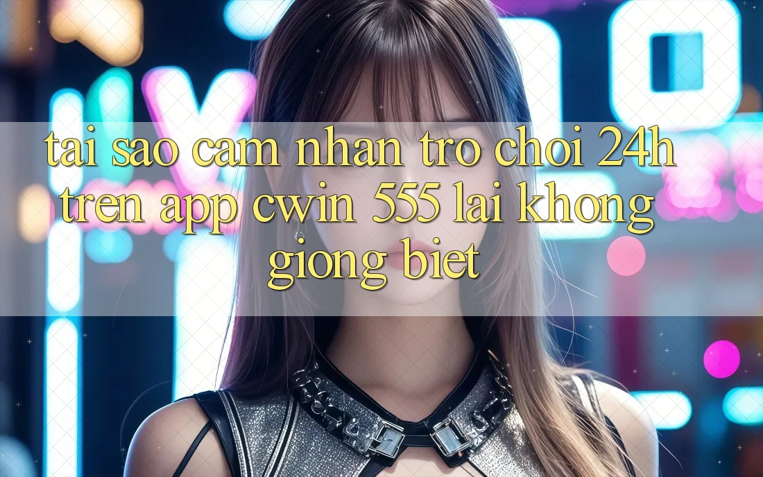 Tại Sao Cảm nhận Trò chơi 24h Trên App Cwin 555 Lại Không giống Biệt?