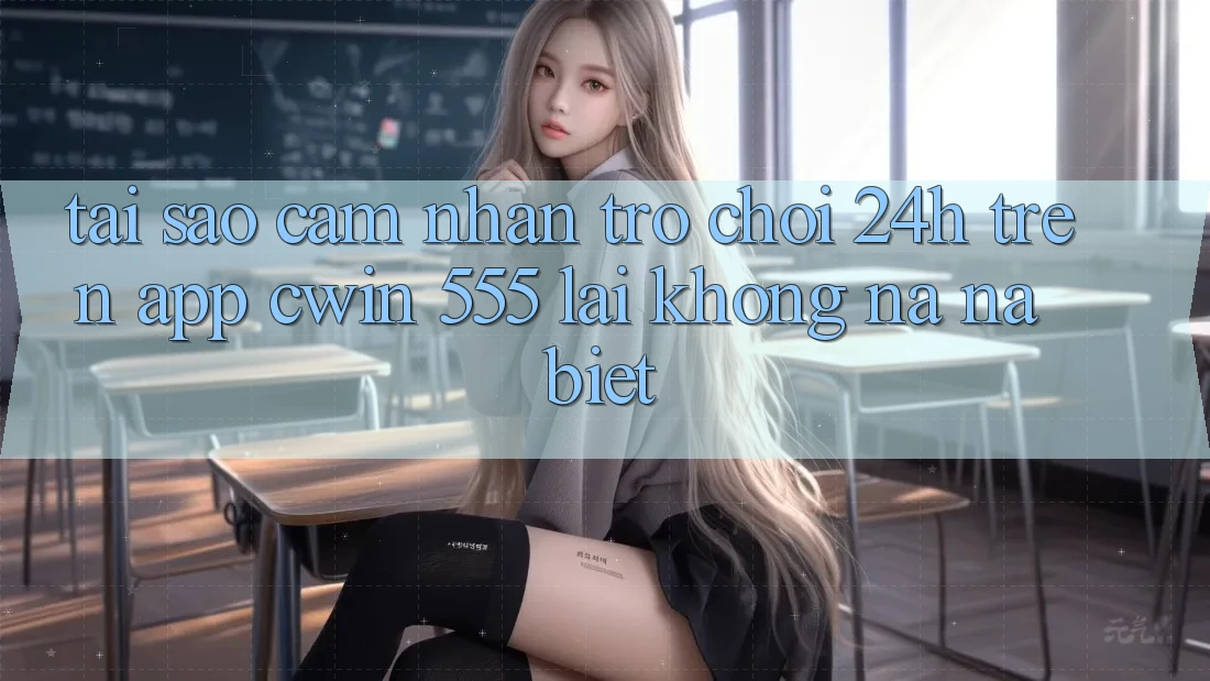 Tại Sao Cảm nhận Trò chơi 24h Trên App Cwin 555 Lại Không na ná Biệt?