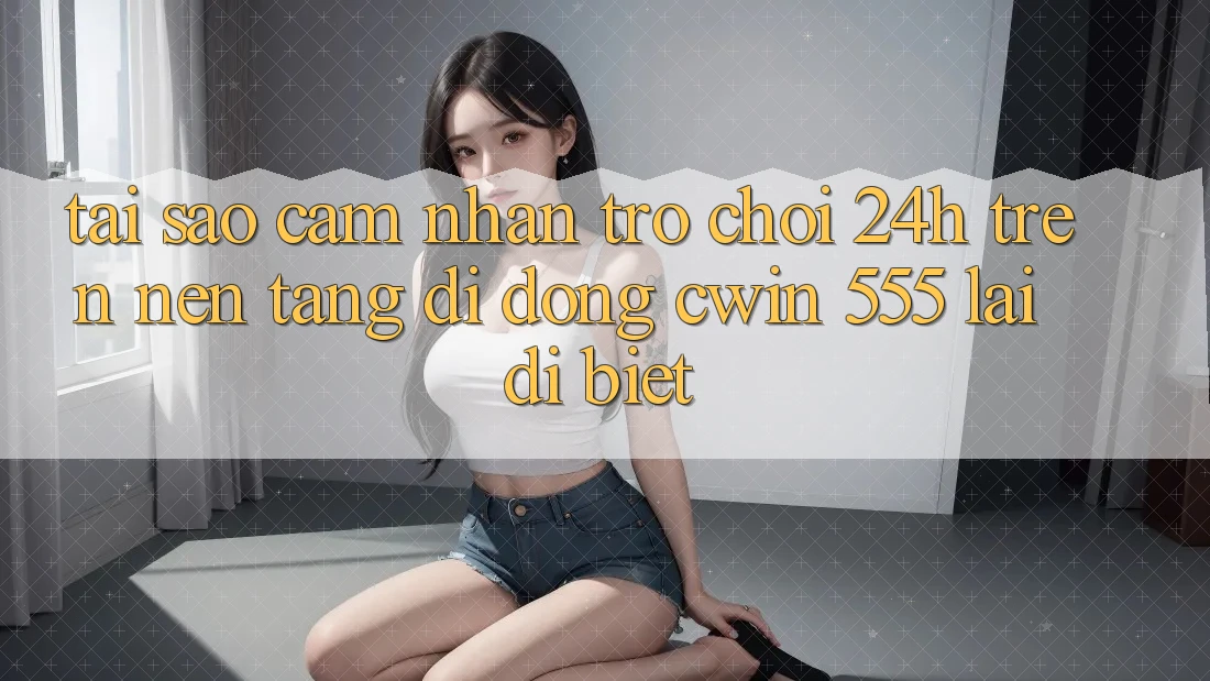 Tại Sao Cảm nhận Trò chơi 24h Trên Nền tảng di động Cwin 555 Lại Dị biệt?