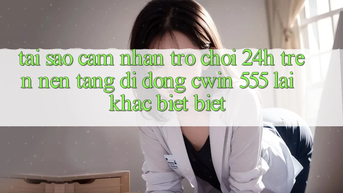 Tại Sao Cảm nhận Trò chơi 24h Trên Nền tảng di động Cwin 555 Lại Khác biệt Biệt?