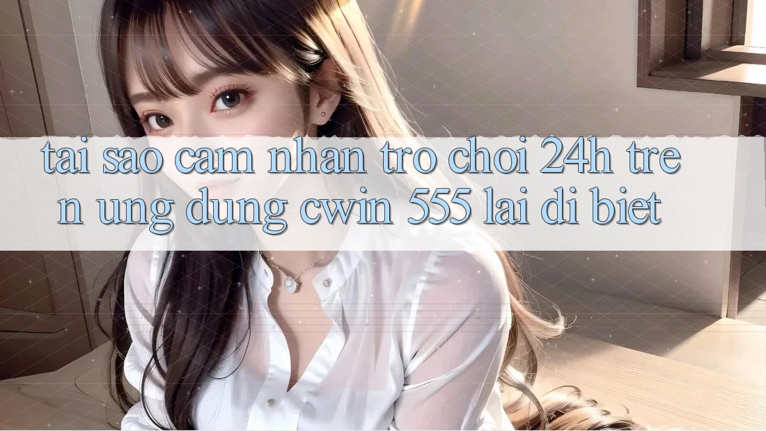 Tại Sao Cảm nhận Trò chơi 24h Trên Ứng dụng Cwin 555 Lại Dị biệt?