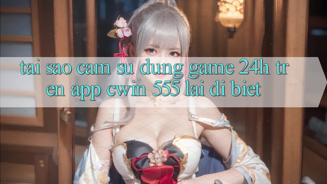 Tại Sao Cảm sử dụng Game 24h Trên App Cwin 555 Lại Dị biệt?