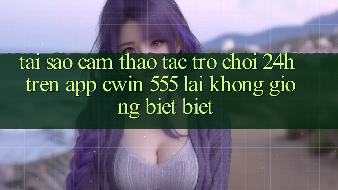 Tại Sao Cảm thao tác Trò chơi 24h Trên App Cwin 555 Lại Không giống biệt Biệt?