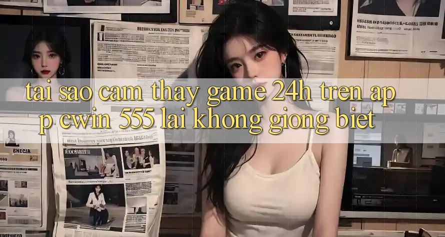 Tại Sao Cảm thấy Game 24h Trên App Cwin 555 Lại Không giống Biệt?