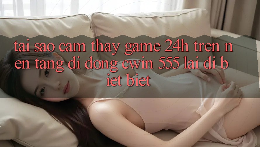 Tại Sao Cảm thấy Game 24h Trên Nền tảng di động Cwin 555 Lại Dị biệt Biệt?