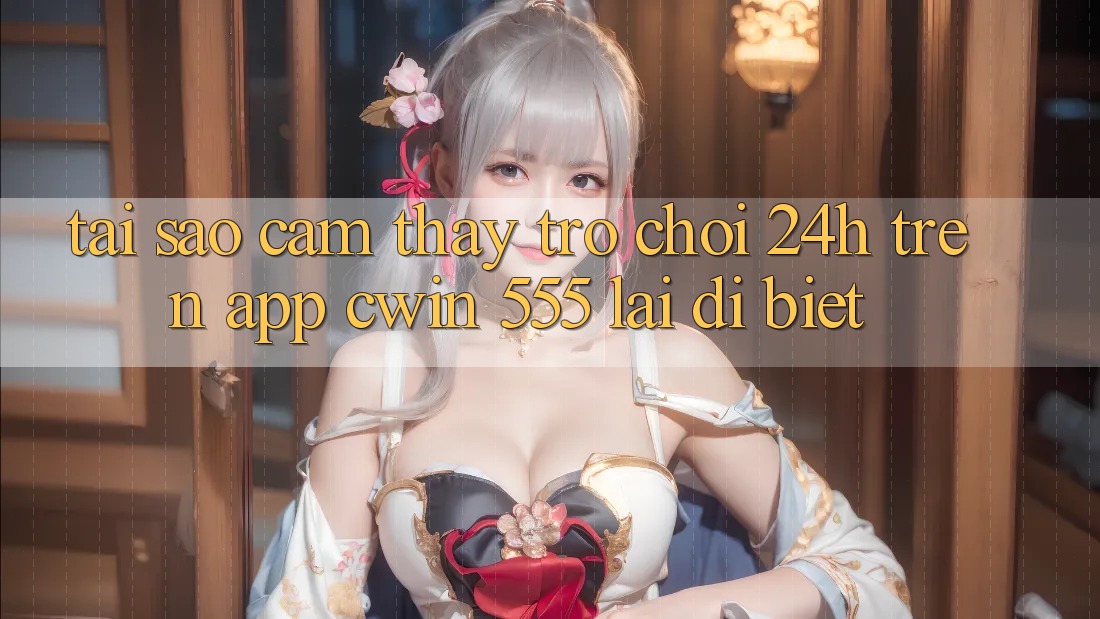 Tại Sao Cảm thấy Trò chơi 24h Trên App Cwin 555 Lại Dị biệt?
