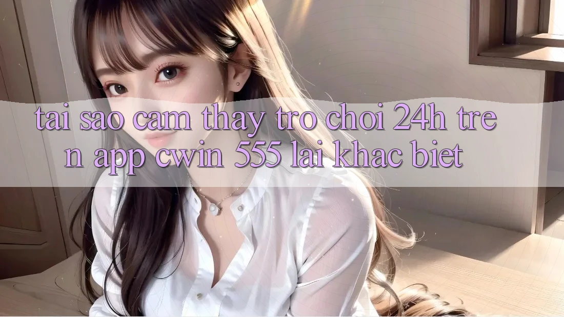 Tại Sao Cảm thấy Trò chơi 24h Trên App Cwin 555 Lại Khác Biệt?