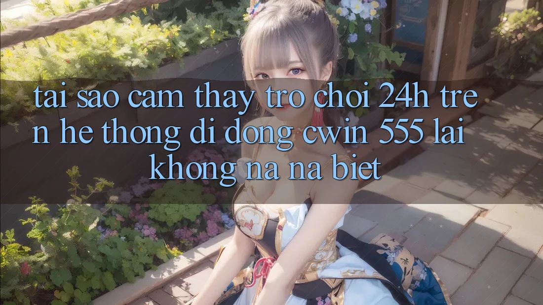 Tại Sao Cảm thấy Trò chơi 24h Trên Hệ thống di động Cwin 555 Lại Không na ná Biệt?