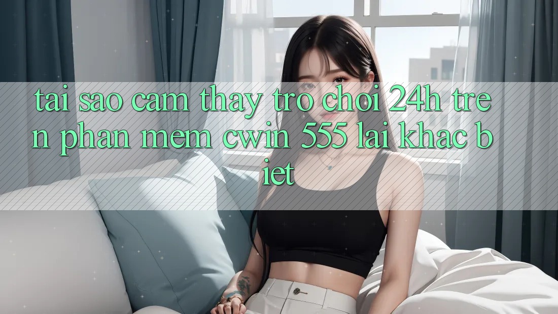 Tại Sao Cảm thấy Trò chơi 24h Trên Phần mềm Cwin 555 Lại Khác Biệt?