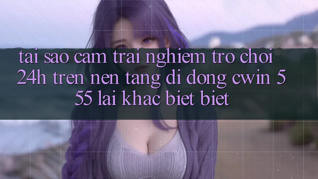 Tại Sao Cảm trải nghiệm Trò chơi 24h Trên Nền tảng di động Cwin 555 Lại Khác biệt Biệt?