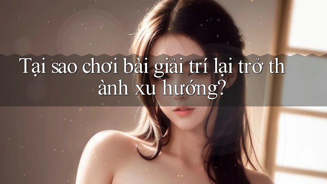 Tại sao chơi bài giải trí lại trở thành xu hướng?