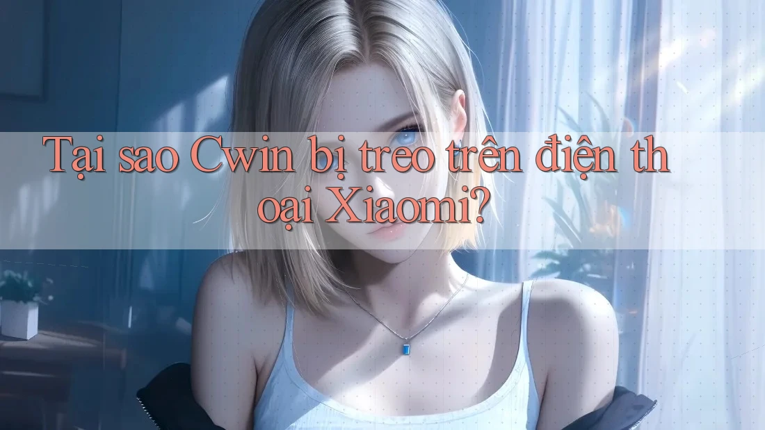 Tại sao Cwin bị treo trên điện thoại Xiaomi?