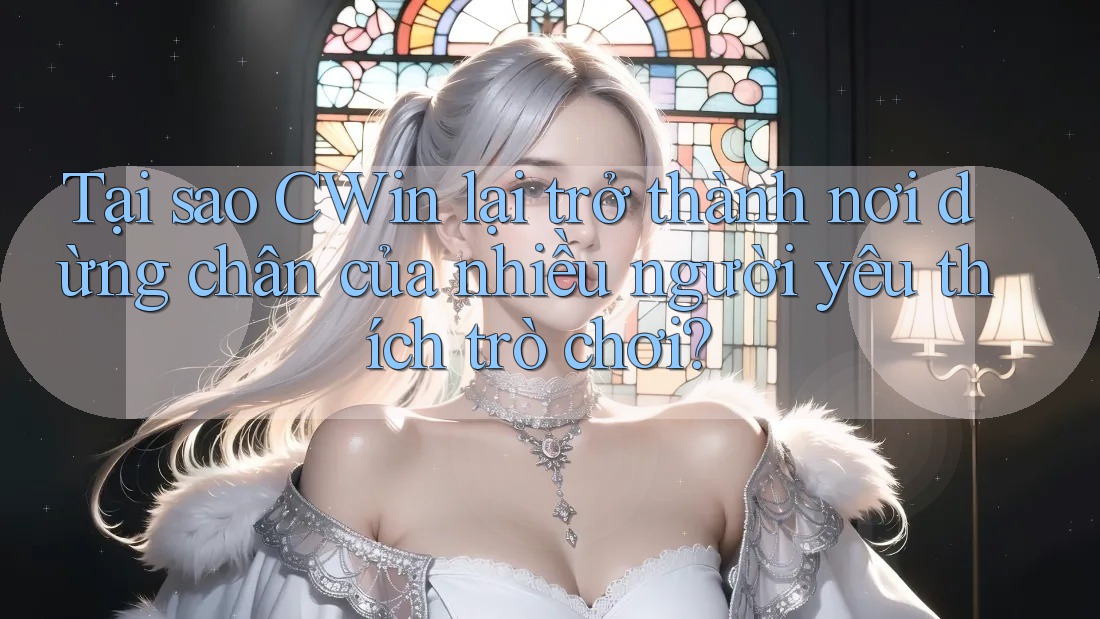 Tại sao CWin lại trở thành nơi dừng chân của nhiều người yêu thích trò chơi?