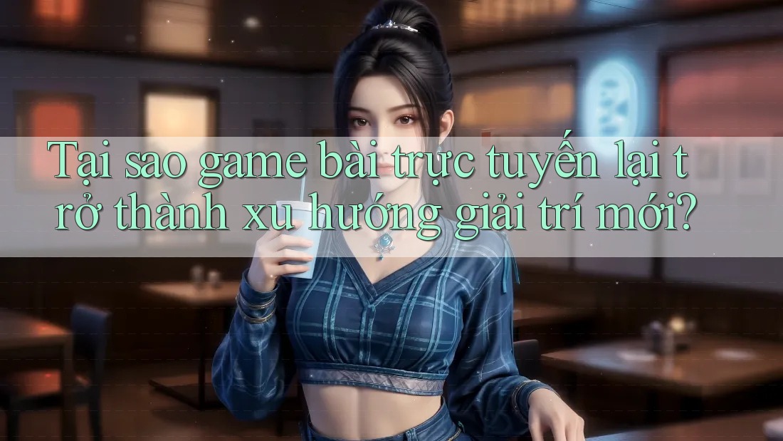 Tại sao game bài trực tuyến lại trở thành xu hướng giải trí mới?