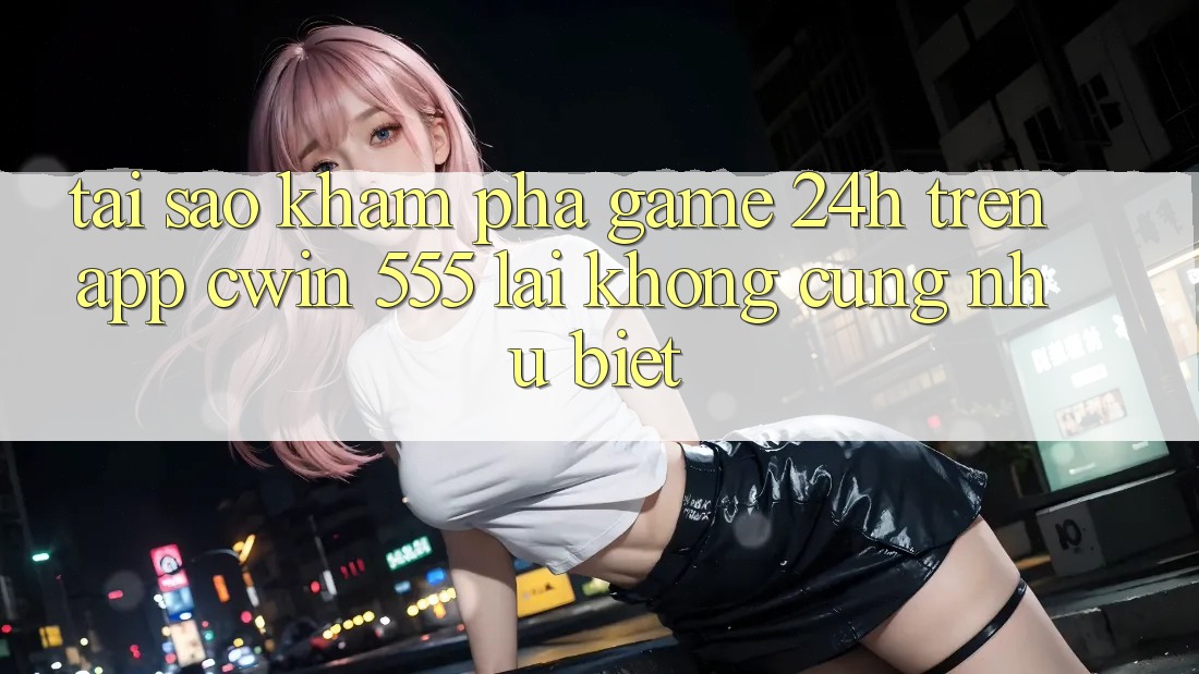 Tại Sao Khám phá Game 24h Trên App Cwin 555 Lại Không cũng như Biệt?