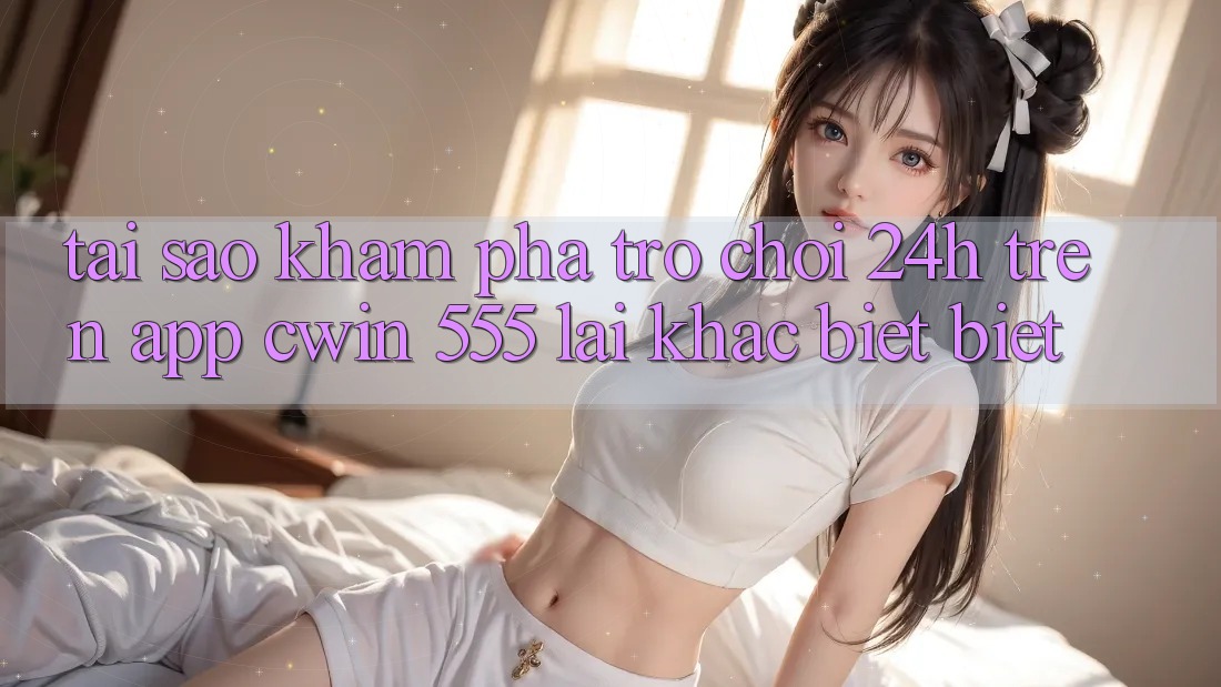 Tại Sao Khám phá Trò chơi 24h Trên App Cwin 555 Lại Khác biệt Biệt?