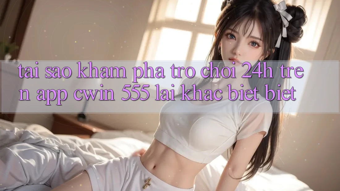Tại Sao Khám phá Trò chơi 24h Trên App Cwin 555 Lại Khác biệt Biệt?