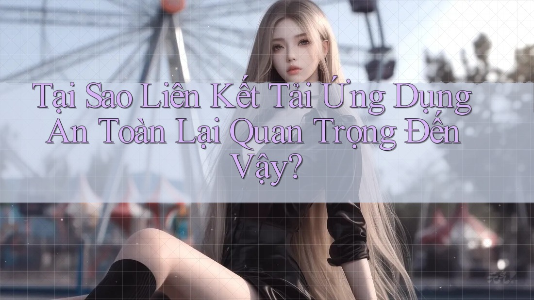 Tại Sao Liên Kết Tải Ứng Dụng An Toàn Lại Quan Trọng Đến Vậy?