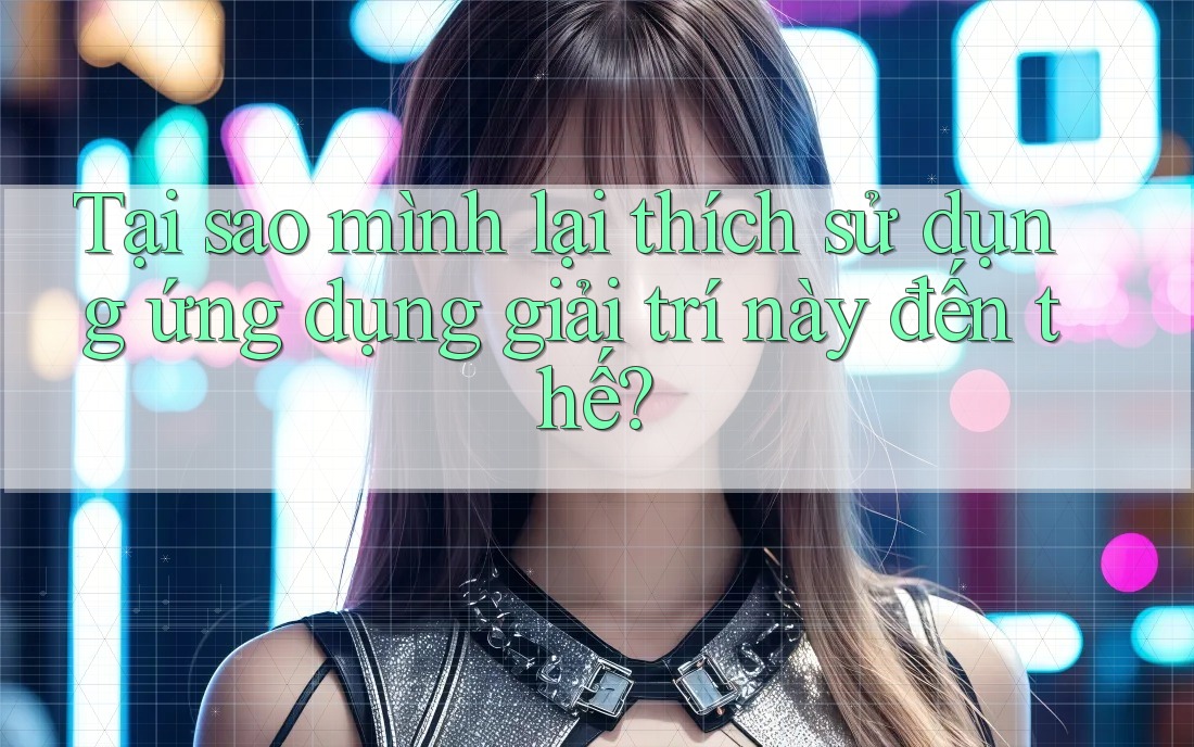 Tại sao mình lại thích sử dụng ứng dụng giải trí này đến thế?