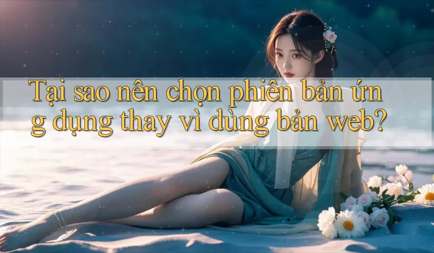 Tại sao nên chọn phiên bản ứng dụng thay vì dùng bản web?