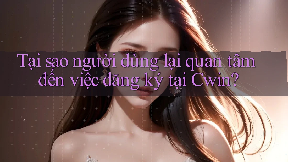 Tại sao người dùng lại quan tâm đến việc đăng ký tại Cwin?