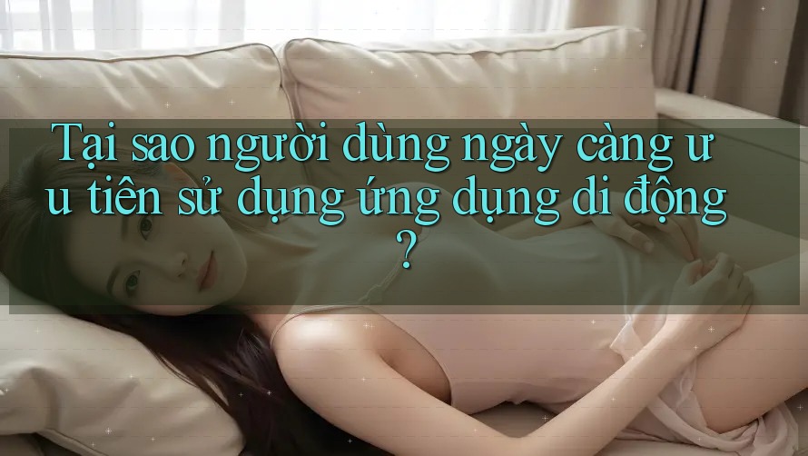 Tại sao người dùng ngày càng ưu tiên sử dụng ứng dụng di động?
