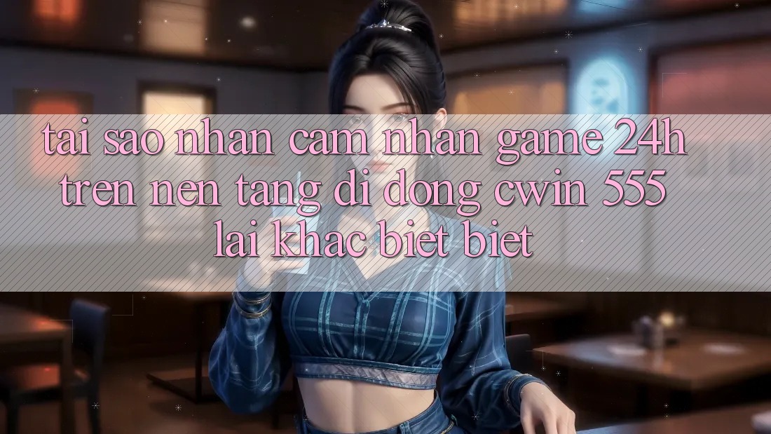 Tại Sao Nhận cảm nhận Game 24h Trên Nền tảng di động Cwin 555 Lại Khác biệt Biệt?