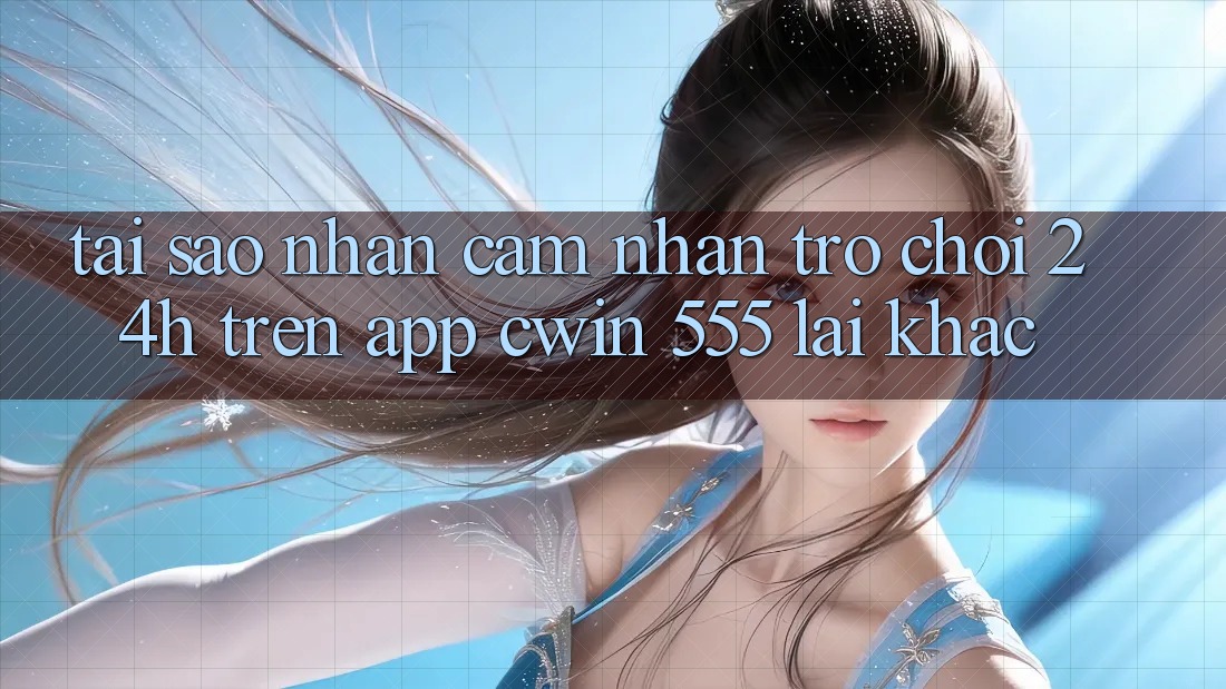 Tại Sao Nhận cảm nhận Trò chơi 24h Trên App Cwin 555 Lại Khác?