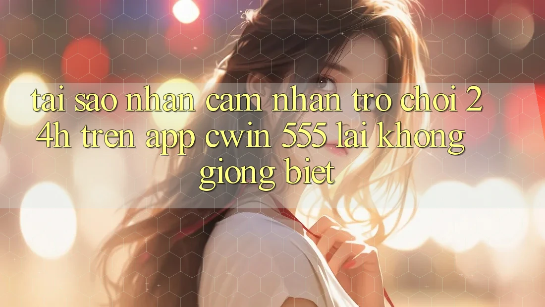 Tại Sao Nhận cảm nhận Trò chơi 24h Trên App Cwin 555 Lại Không giống Biệt?