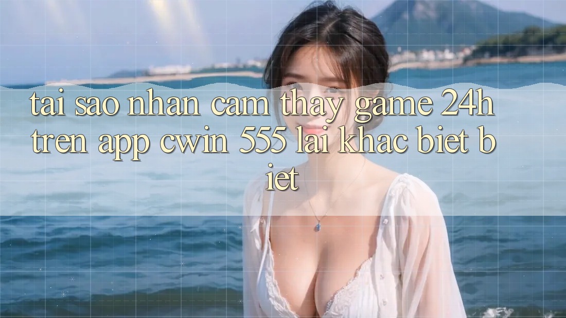 Tại Sao Nhận cảm thấy Game 24h Trên App Cwin 555 Lại Khác biệt biệt?