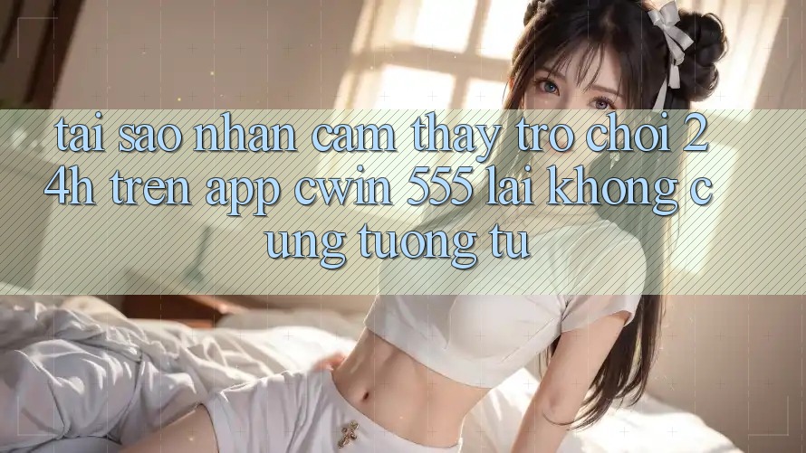 Tại Sao Nhận cảm thấy Trò chơi 24h Trên App Cwin 555 Lại Không cũng tương tự?