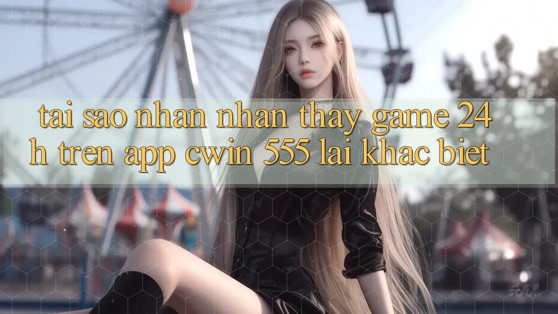 Tại Sao Nhận nhận thấy Game 24h Trên App Cwin 555 Lại Khác Biệt?