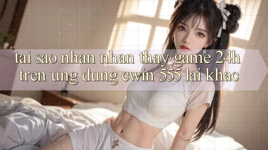 Tại Sao Nhận nhận thấy Game 24h Trên Ứng dụng Cwin 555 Lại Khác?