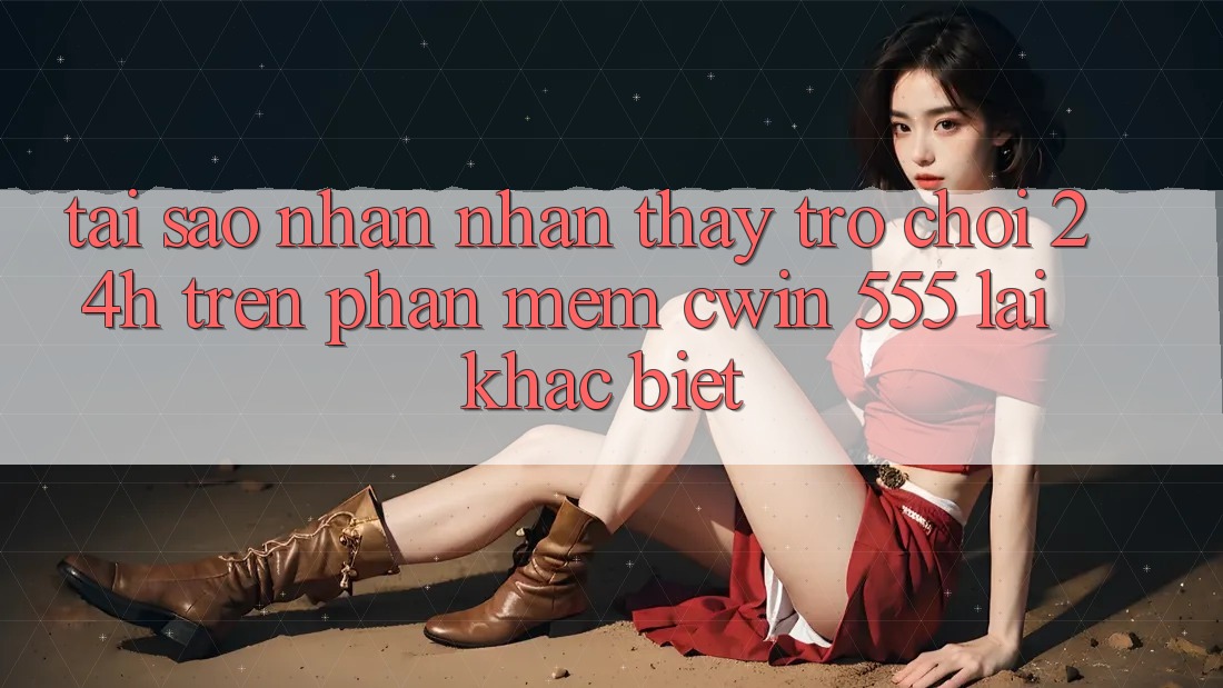 Tại Sao Nhận nhận thấy Trò chơi 24h Trên Phần mềm Cwin 555 Lại Khác Biệt?