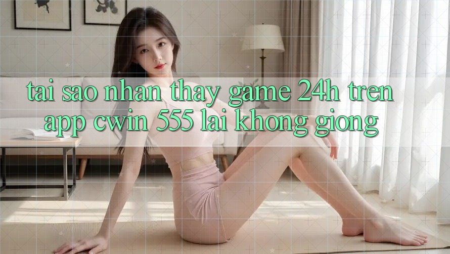 Tại Sao Nhận thấy Game 24h Trên App Cwin 555 Lại Không giống?