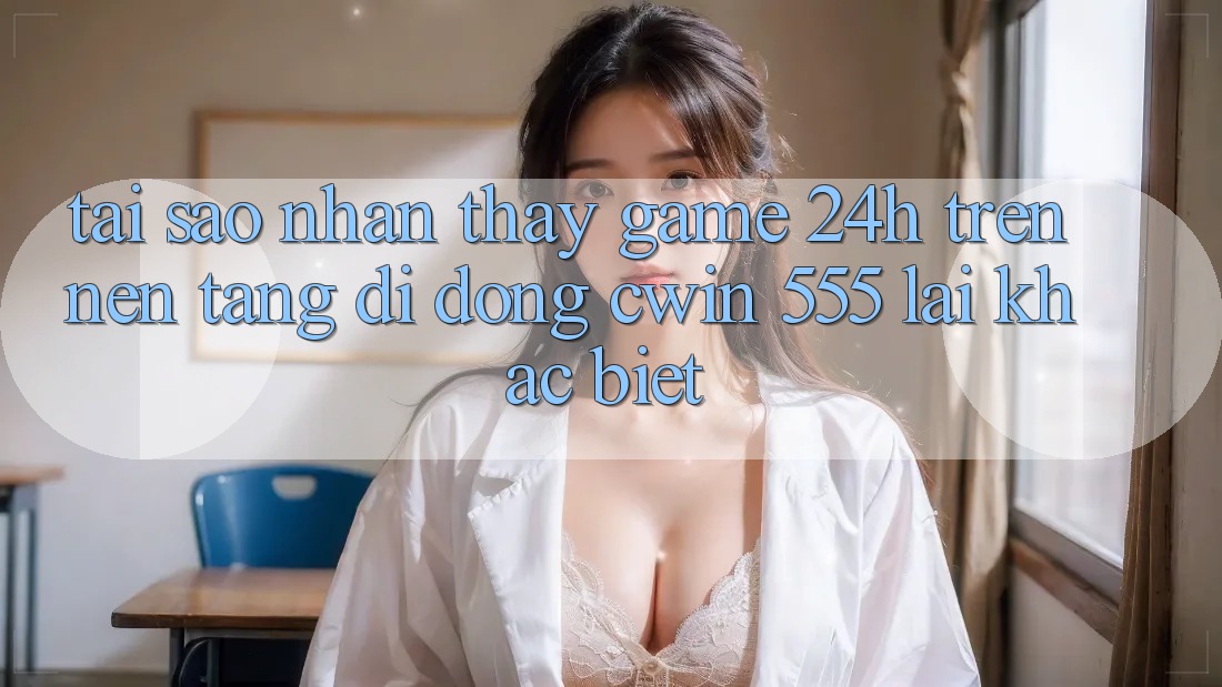 Tại Sao Nhận thấy Game 24h Trên Nền tảng di động Cwin 555 Lại Khác Biệt?
