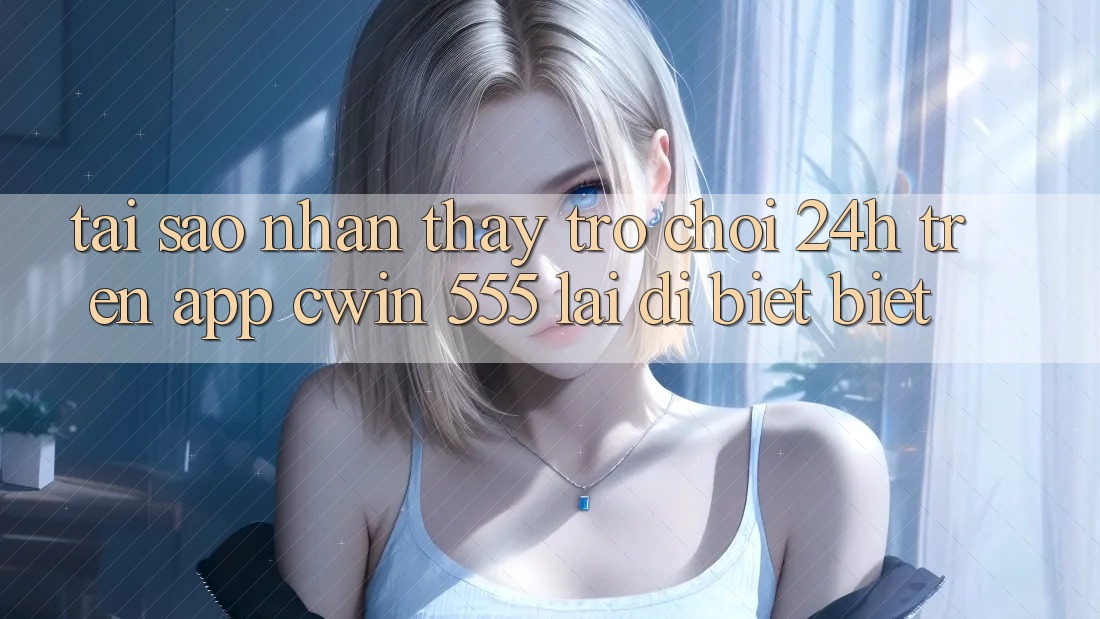 Tại Sao Nhận thấy Trò chơi 24h Trên App Cwin 555 Lại Dị biệt Biệt?
